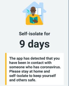 Self-isolate for 9 days
The app has detected that you have been in contact with someone who has coronavirus. Please stay at home and self-isolate to keep yourself and others safe.